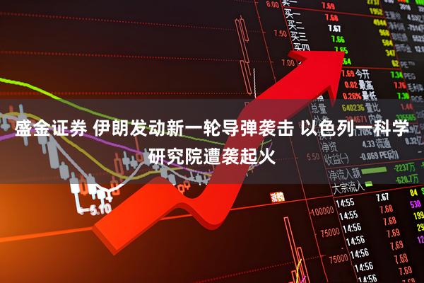 盛金证券 伊朗发动新一轮导弹袭击 以色列一科学研究院遭袭起火