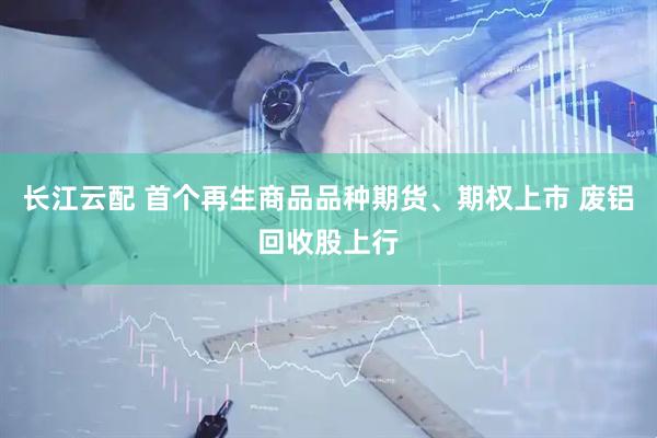 长江云配 首个再生商品品种期货、期权上市 废铝回收股上行