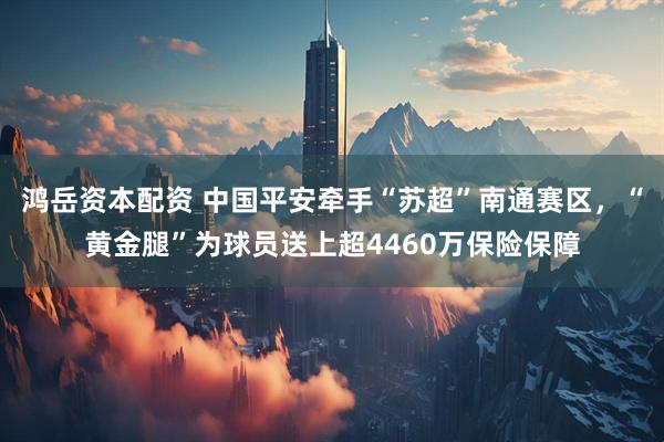 鸿岳资本配资 中国平安牵手“苏超”南通赛区，“黄金腿”为球员送上超4460万保险保障
