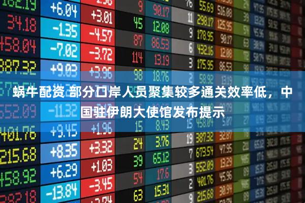 蜗牛配资 部分口岸人员聚集较多通关效率低，中国驻伊朗大使馆发布提示