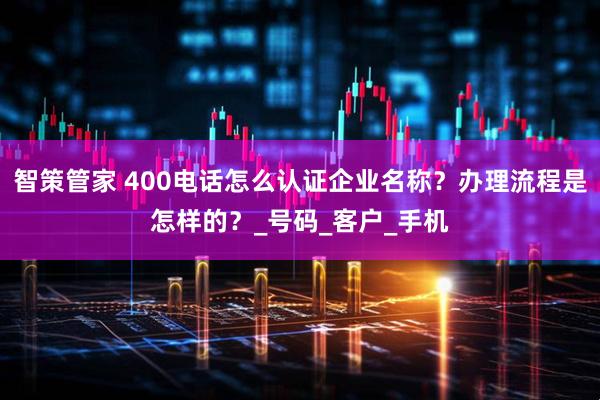 智策管家 400电话怎么认证企业名称？办理流程是怎样的？_号码_客户_手机