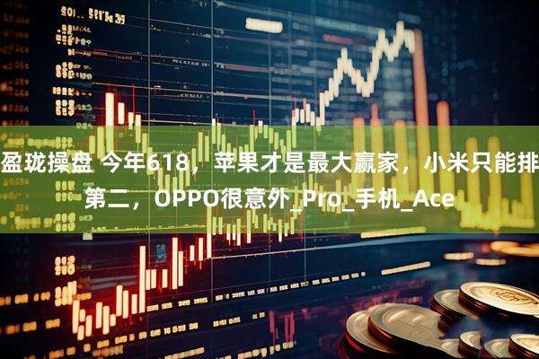 盈珑操盘 今年618，苹果才是最大赢家，小米只能排第二，OPPO很意外_Pro_手机_Ace
