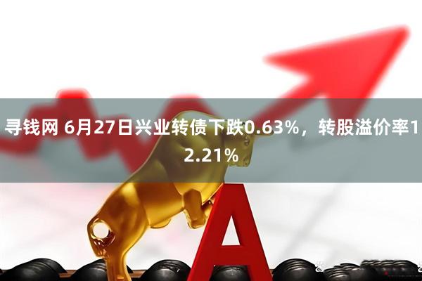 寻钱网 6月27日兴业转债下跌0.63%，转股溢价率12.21%