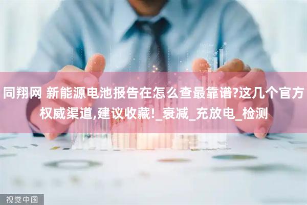 同翔网 新能源电池报告在怎么查最靠谱?这几个官方权威渠道,建议收藏!_衰减_充放电_检测