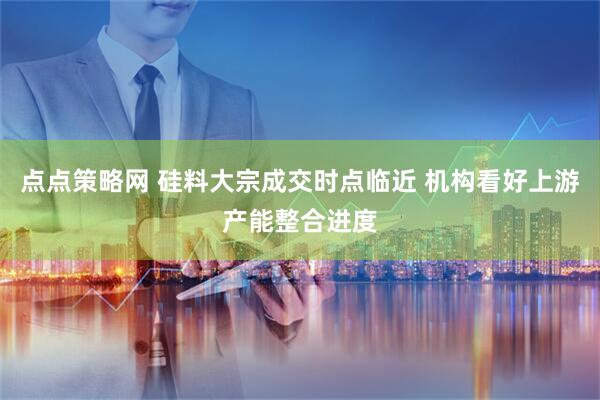 点点策略网 硅料大宗成交时点临近 机构看好上游产能整合进度