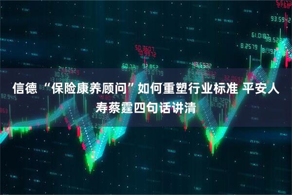 信德 “保险康养顾问”如何重塑行业标准 平安人寿蔡霆四句话讲清