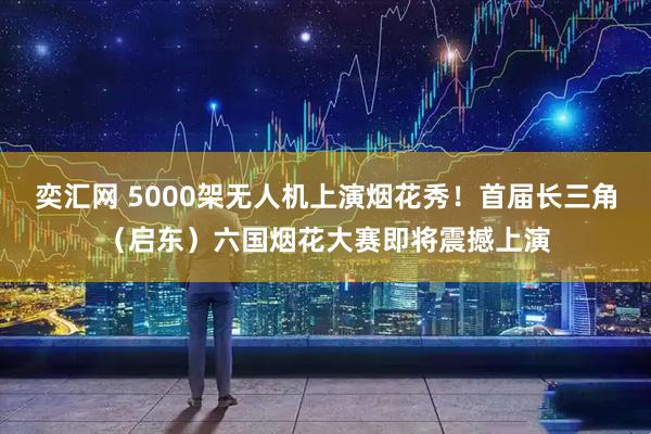 奕汇网 5000架无人机上演烟花秀！首届长三角（启东）六国烟花大赛即将震撼上演