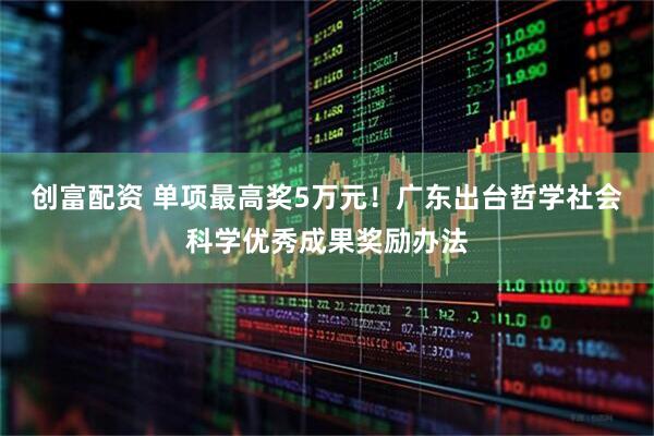 创富配资 单项最高奖5万元！广东出台哲学社会科学优秀成果奖励办法