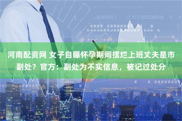 河南配资网 女子自曝怀孕期间摆烂上班丈夫是市副处？官方：副处为不实信息，被记过处分