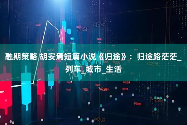 融期策略 胡安焉短篇小说《归途》：归途路茫茫_列车_城市_生活