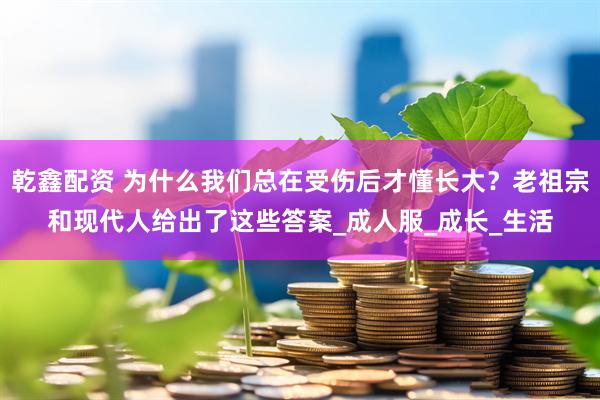 乾鑫配资 为什么我们总在受伤后才懂长大？老祖宗和现代人给出了这些答案_成人服_成长_生活