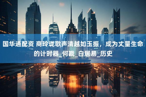 国华通配资 商玲珑歌声清越如玉振，成为丈量生命的计时器_何戡_白居易_历史