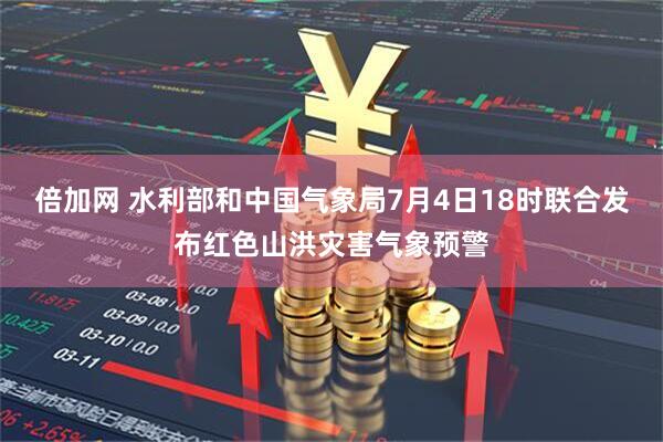 倍加网 水利部和中国气象局7月4日18时联合发布红色山洪灾害气象预警