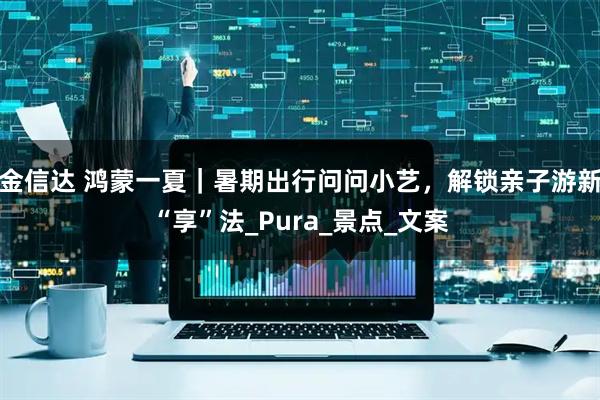 金信达 鸿蒙一夏｜暑期出行问问小艺，解锁亲子游新“享”法_Pura_景点_文案