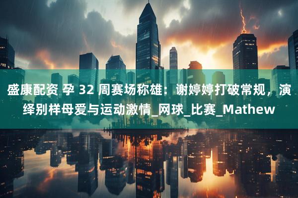 盛康配资 孕 32 周赛场称雄：谢婷婷打破常规，演绎别样母爱与运动激情_网球_比赛_Mathew