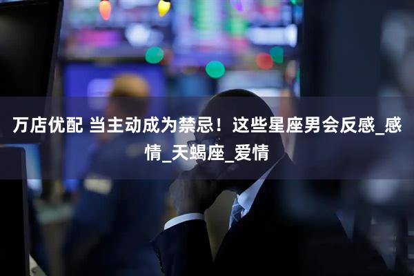 万店优配 当主动成为禁忌！这些星座男会反感_感情_天蝎座_爱情