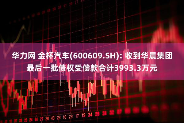 华力网 金杯汽车(600609.SH): 收到华晨集团最后一批债权受偿款合计3993.3万元