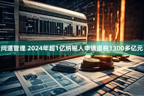 问道管理 2024年超1亿纳税人申请退税1300多亿元