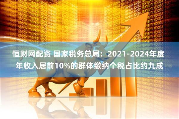恒财网配资 国家税务总局：2021-2024年度 年收入居前10%的群体缴纳个税占比约九成