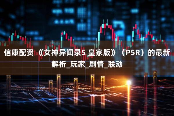 信康配资 《女神异闻录5 皇家版》（P5R）的最新解析_玩家_剧情_联动