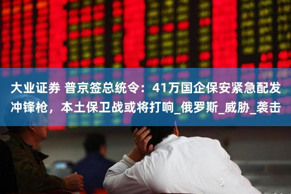 大业证券 普京签总统令：41万国企保安紧急配发冲锋枪，本土保卫战或将打响_俄罗斯_威胁_袭击