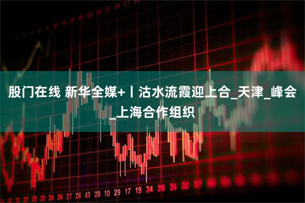 股门在线 新华全媒+丨沽水流霞迎上合_天津_峰会_上海合作组织