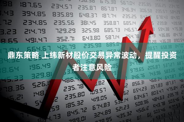 鼎东策略 上纬新材股价交易异常波动，提醒投资者注意风险