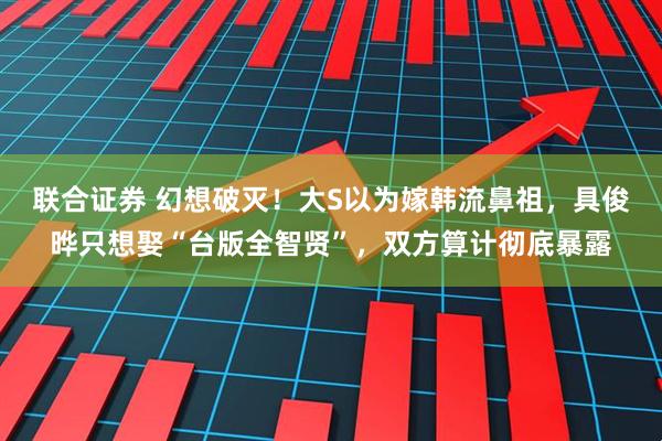 联合证券 幻想破灭！大S以为嫁韩流鼻祖，具俊晔只想娶“台版全智贤”，双方算计彻底暴露