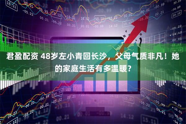 君盈配资 48岁左小青回长沙，父母气质非凡！她的家庭生活有多温暖？