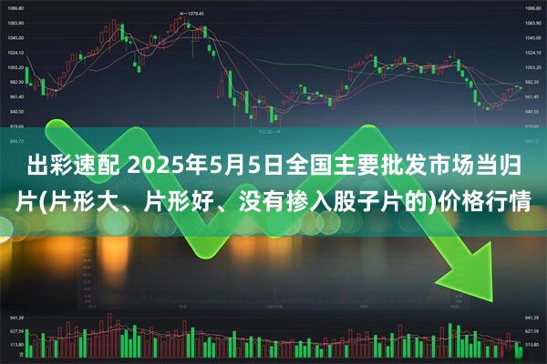 出彩速配 2025年5月5日全国主要批发市场当归片(片形大、片形好、没有掺入股子片的)价格行情