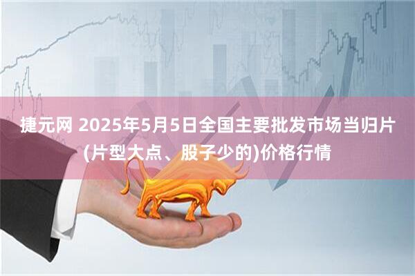 捷元网 2025年5月5日全国主要批发市场当归片(片型大点、股子少的)价格行情