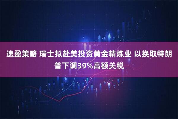 速盈策略 瑞士拟赴美投资黄金精炼业 以换取特朗普下调39%高额关税