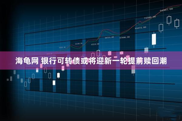 海龟网 银行可转债或将迎新一轮提前赎回潮