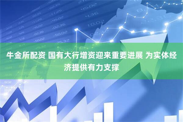 牛金所配资 国有大行增资迎来重要进展 为实体经济提供有力支撑
