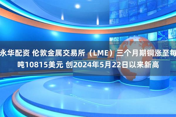 永华配资 伦敦金属交易所（LME）三个月期铜涨至每吨10815美元 创2024年5月22日以来新高