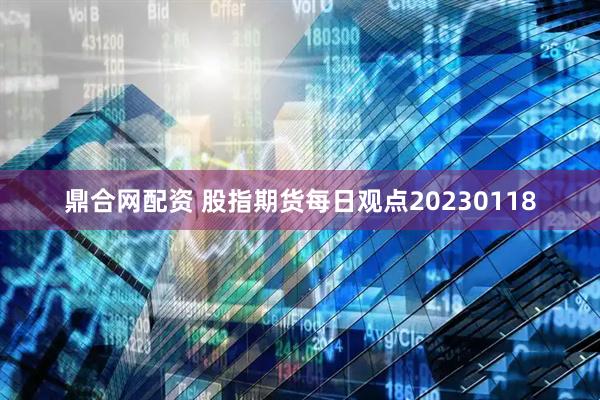 鼎合网配资 股指期货每日观点20230118