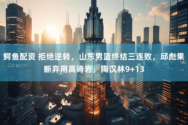 鳄鱼配资 拒绝逆转,山东男篮终结三连败,邱彪果断弃用高诗岩,陶汉林9+13