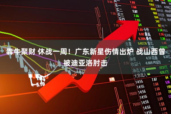 犇牛聚财 休战一周！广东新星伤情出炉 战山西曾被迪亚洛肘击