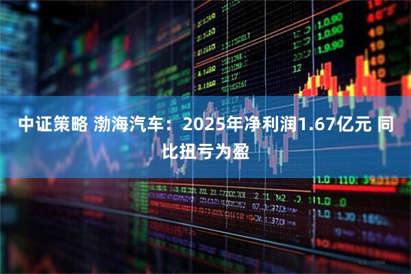 中证策略 渤海汽车：2025年净利润1.67亿元 同比扭亏为盈